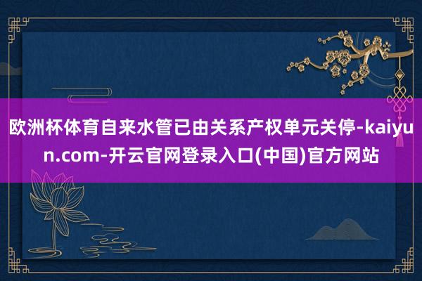 欧洲杯体育自来水管已由关系产权单元关停-kaiyun.com-开云官网登录入口(中国)官方网站