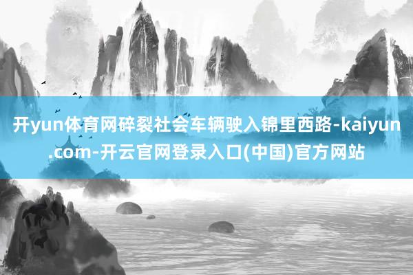 开yun体育网碎裂社会车辆驶入锦里西路-kaiyun.com-开云官网登录入口(中国)官方网站