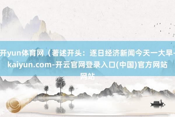 开yun体育网（著述开头：逐日经济新闻今天一大早-kaiyun.com-开云官网登录入口(中国)官方网站