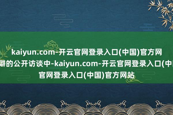 kaiyun.com-开云官网登录入口(中国)官方网站在一次生僻的公开访谈中-kaiyun.com-开云官网登录入口(中国)官方网站