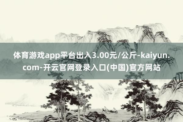 体育游戏app平台出入3.00元/公斤-kaiyun.com-开云官网登录入口(中国)官方网站