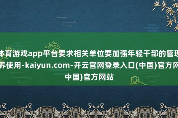 体育游戏app平台要求相关单位要加强年轻干部的管理培养使用-kaiyun.com-开云官网登录入口(中国)官方网站