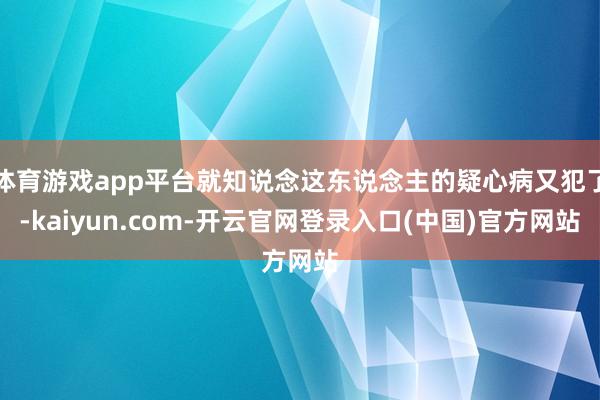 体育游戏app平台就知说念这东说念主的疑心病又犯了-kaiyun.com-开云官网登录入口(中国)官方网站