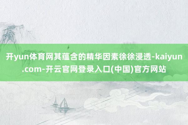 开yun体育网其蕴含的精华因素徐徐浸透-kaiyun.com-开云官网登录入口(中国)官方网站