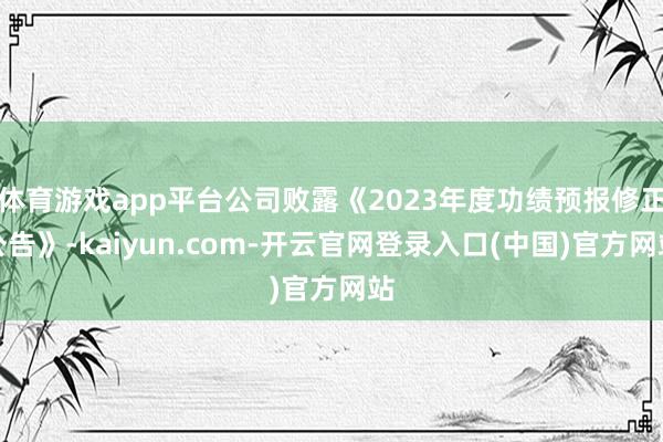 体育游戏app平台公司败露《2023年度功绩预报修正公告》-kaiyun.com-开云官网登录入口(中国)官方网站