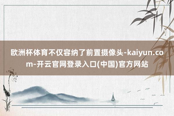 欧洲杯体育不仅容纳了前置摄像头-kaiyun.com-开云官网登录入口(中国)官方网站