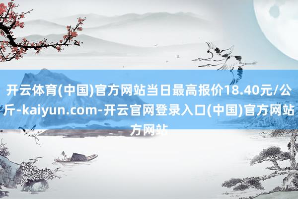 开云体育(中国)官方网站当日最高报价18.40元/公斤-kaiyun.com-开云官网登录入口(中国)官方网站