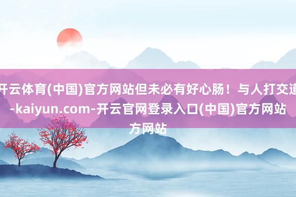 开云体育(中国)官方网站但未必有好心肠！与人打交道-kaiyun.com-开云官网登录入口(中国)官方网站