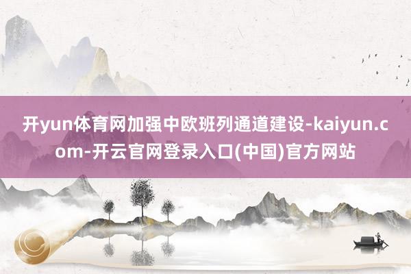 开yun体育网加强中欧班列通道建设-kaiyun.com-开云官网登录入口(中国)官方网站