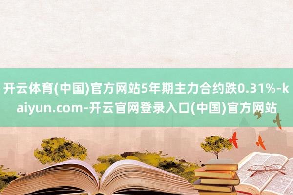 开云体育(中国)官方网站5年期主力合约跌0.31%-kaiyun.com-开云官网登录入口(中国)官方网站