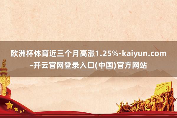 欧洲杯体育近三个月高涨1.25%-kaiyun.com-开云官网登录入口(中国)官方网站