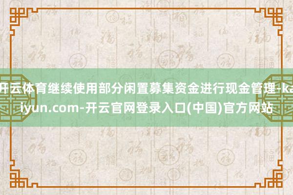 开云体育继续使用部分闲置募集资金进行现金管理-kaiyun.com-开云官网登录入口(中国)官方网站