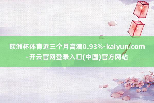 欧洲杯体育近三个月高潮0.93%-kaiyun.com-开云官网登录入口(中国)官方网站