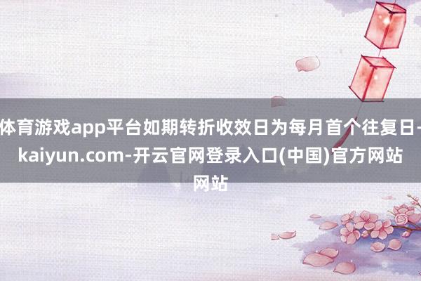 体育游戏app平台如期转折收效日为每月首个往复日-kaiyun.com-开云官网登录入口(中国)官方网站