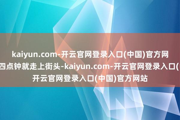 kaiyun.com-开云官网登录入口(中国)官方网站每天凌晨三四点钟就走上街头-kaiyun.com-开云官网登录入口(中国)官方网站