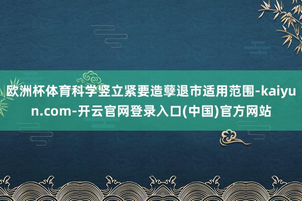 欧洲杯体育科学竖立紧要造孽退市适用范围-kaiyun.com-开云官网登录入口(中国)官方网站