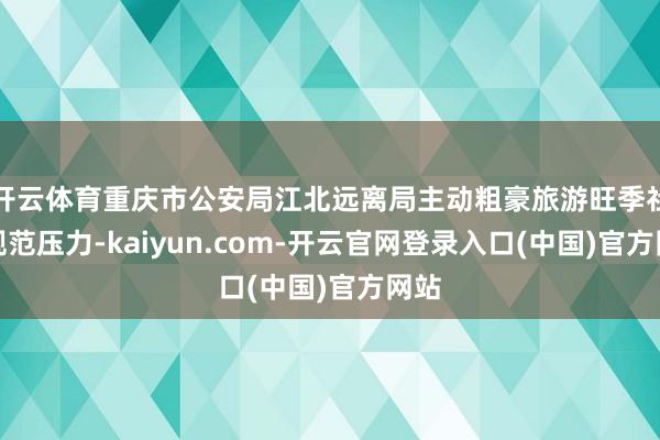 开云体育重庆市公安局江北远离局主动粗豪旅游旺季社会规范压力-kaiyun.com-开云官网登录入口(中国)官方网站