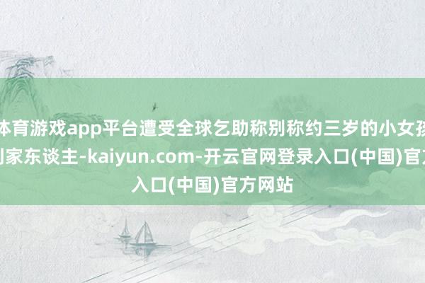 体育游戏app平台遭受全球乞助称别称约三岁的小女孩找不到家东谈主-kaiyun.com-开云官网登录入口(中国)官方网站