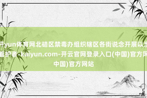 开yun体育网北碚区禁毒办组织辖区各街说念开展以当好看护者-kaiyun.com-开云官网登录入口(中国)官方网站