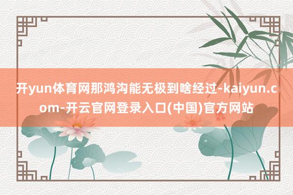 开yun体育网那鸿沟能无极到啥经过-kaiyun.com-开云官网登录入口(中国)官方网站