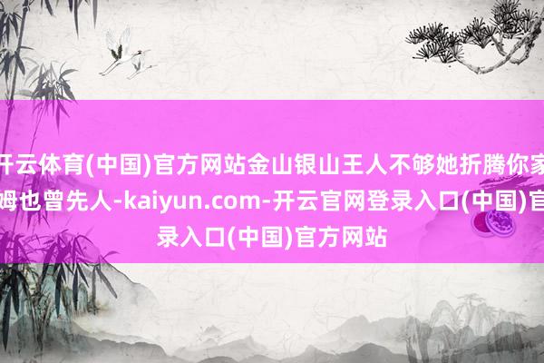 开云体育(中国)官方网站金山银山王人不够她折腾你家这是保姆也曾先人-kaiyun.com-开云官网登录入口(中国)官方网站