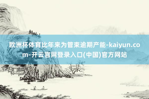 欧洲杯体育比年来为管束逾期产能-kaiyun.com-开云官网登录入口(中国)官方网站