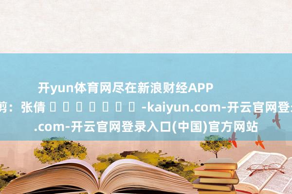 开yun体育网尽在新浪财经APP            						牵扯裁剪：张倩 							-kaiyun.com-开云官网登录入口(中国)官方网站