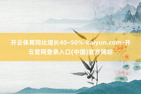 开云体育同比增长40~50%-kaiyun.com-开云官网登录入口(中国)官方网站