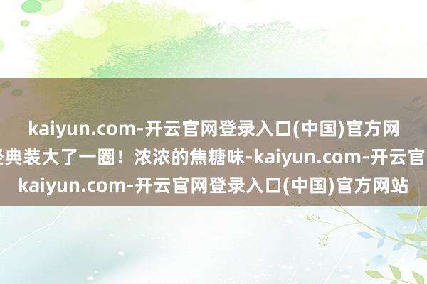 kaiyun.com-开云官网登录入口(中国)官方网站内部有2片 比之前的经典装大了一圈！浓浓的焦糖味-kaiyun.com-开云官网登录入口(中国)官方网站