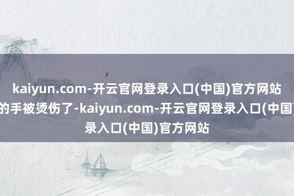 kaiyun.com-开云官网登录入口(中国)官方网站看到李静的手被烫伤了-kaiyun.com-开云官网登录入口(中国)官方网站