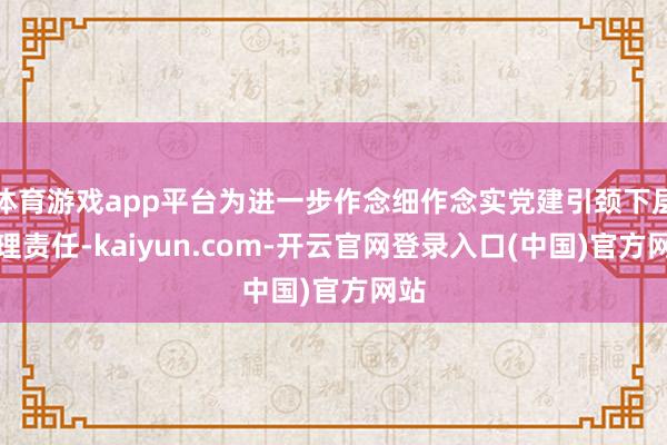 体育游戏app平台为进一步作念细作念实党建引颈下层管理责任-kaiyun.com-开云官网登录入口(中国)官方网站