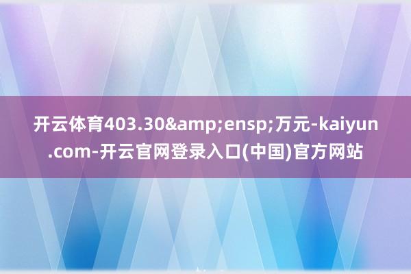 开云体育403.30&ensp;万元-kaiyun.com-开云官网登录入口(中国)官方网站