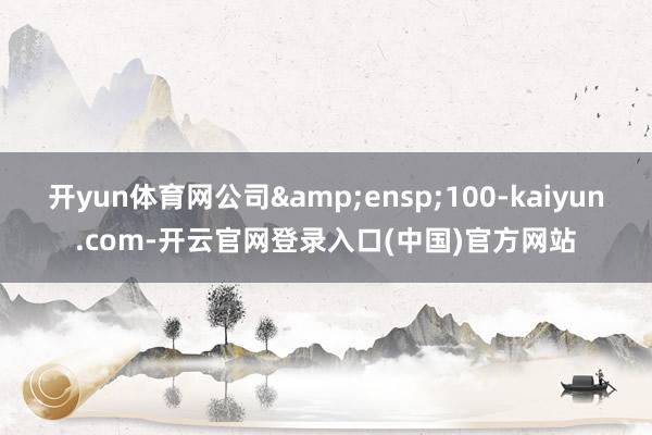 开yun体育网公司&ensp;100-kaiyun.com-开云官网登录入口(中国)官方网站