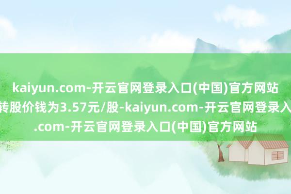 kaiyun.com-开云官网登录入口(中国)官方网站“嘉泽转债”着手转股价钱为3.57元/股-kaiyun.com-开云官网登录入口(中国)官方网站