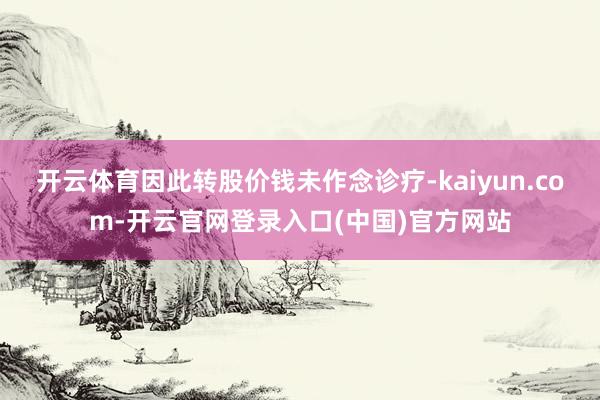 开云体育因此转股价钱未作念诊疗-kaiyun.com-开云官网登录入口(中国)官方网站