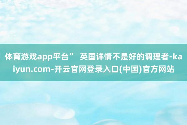 体育游戏app平台”  英国详情不是好的调理者-kaiyun.com-开云官网登录入口(中国)官方网站