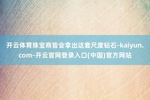 开云体育珠宝商皆会拿出这套尺度钻石-kaiyun.com-开云官网登录入口(中国)官方网站