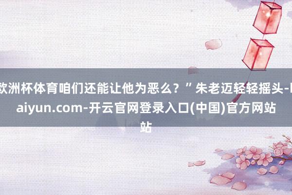 欧洲杯体育咱们还能让他为恶么？”朱老迈轻轻摇头-kaiyun.com-开云官网登录入口(中国)官方网站