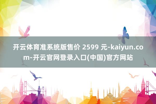 开云体育准系统版售价 2599 元-kaiyun.com-开云官网登录入口(中国)官方网站