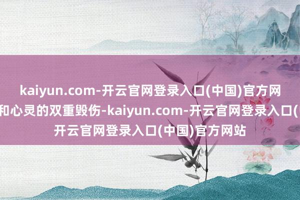 kaiyun.com-开云官网登录入口(中国)官方网站履历了体魄和心灵的双重毁伤-kaiyun.com-开云官网登录入口(中国)官方网站