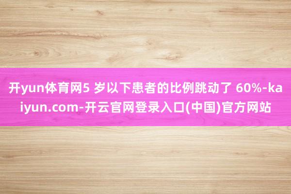 开yun体育网5 岁以下患者的比例跳动了 60%-kaiyun.com-开云官网登录入口(中国)官方网站