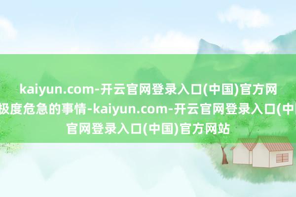 kaiyun.com-开云官网登录入口(中国)官方网站这是一件极度危急的事情-kaiyun.com-开云官网登录入口(中国)官方网站