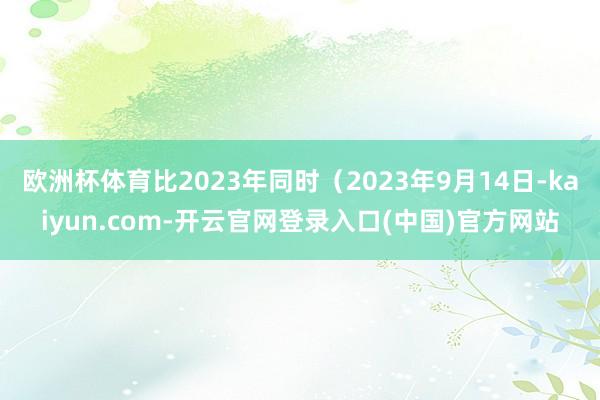 欧洲杯体育比2023年同时（2023年9月14日-kaiyun.com-开云官网登录入口(中国)官方网站