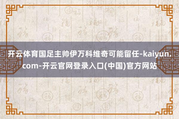 开云体育国足主帅伊万科维奇可能留任-kaiyun.com-开云官网登录入口(中国)官方网站