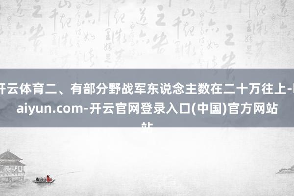 开云体育二、有部分野战军东说念主数在二十万往上-kaiyun.com-开云官网登录入口(中国)官方网站