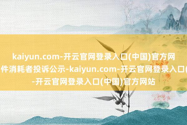 kaiyun.com-开云官网登录入口(中国)官方网站好细君新增1件消耗者投诉公示-kaiyun.com-开云官网登录入口(中国)官方网站