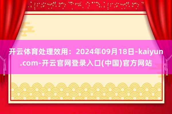 开云体育处理效用：2024年09月18日-kaiyun.com-开云官网登录入口(中国)官方网站