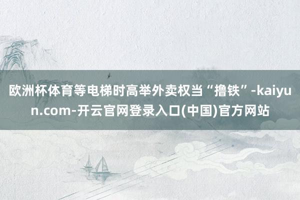 欧洲杯体育等电梯时高举外卖权当“撸铁”-kaiyun.com-开云官网登录入口(中国)官方网站